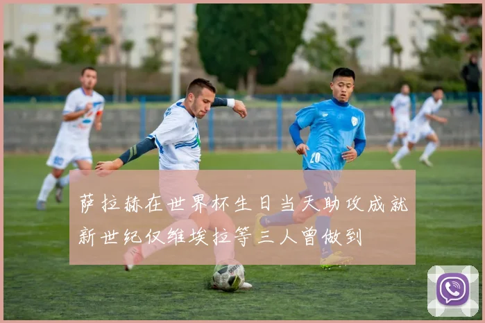 萨拉赫在世界杯生日当天助攻成就新世纪仅维埃拉等三人曾做到