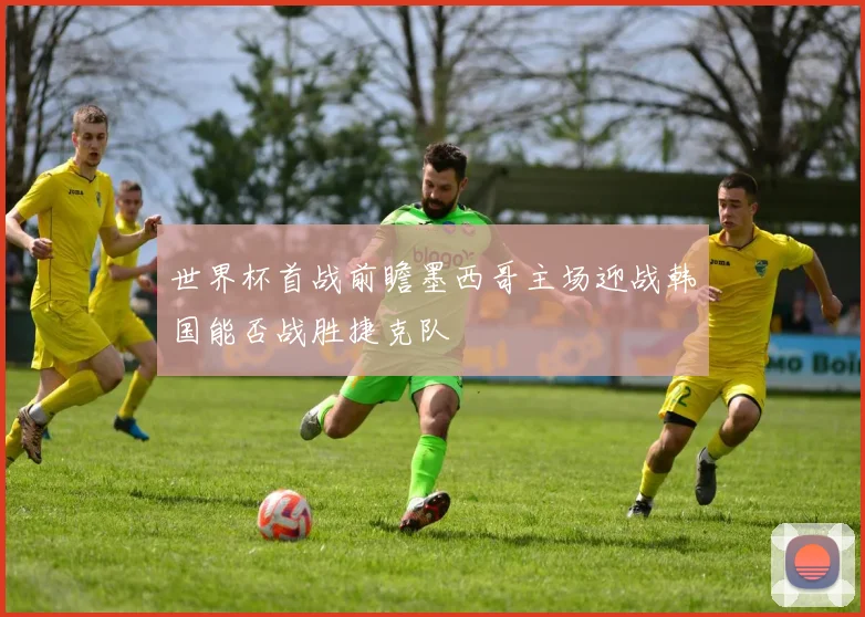 世界杯首战前瞻墨西哥主场迎战韩国能否战胜捷克队