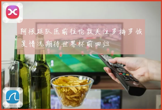 阿根廷队医前往伦敦关注罗梅罗恢复情况期待世界杯前回归