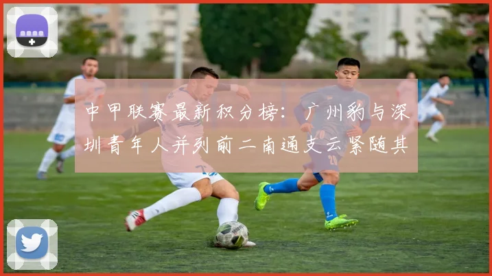 中甲联赛最新积分榜：广州豹与深圳青年人并列前二南通支云紧随其后