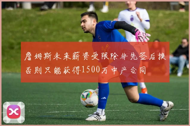 詹姆斯未来薪资受限除非先签后换否则只能获得1500万中产合同
