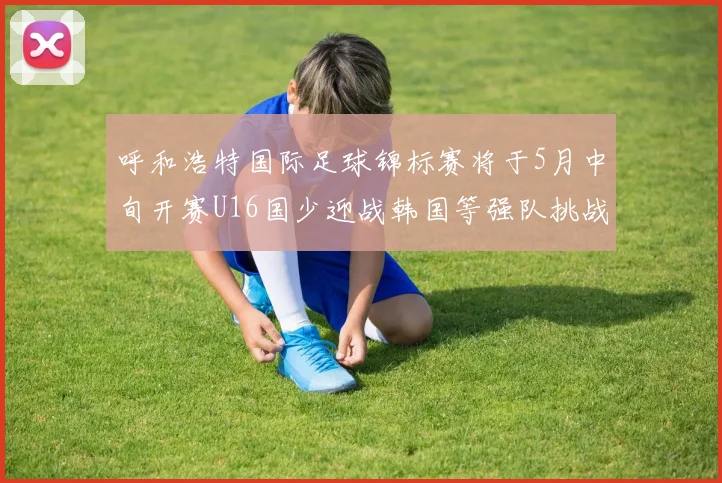 呼和浩特国际足球锦标赛将于5月中旬开赛U16国少迎战韩国等强队挑战