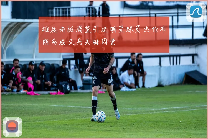 雄鹿老板渴望引进明星球员杰伦布朗或成交易关键因素