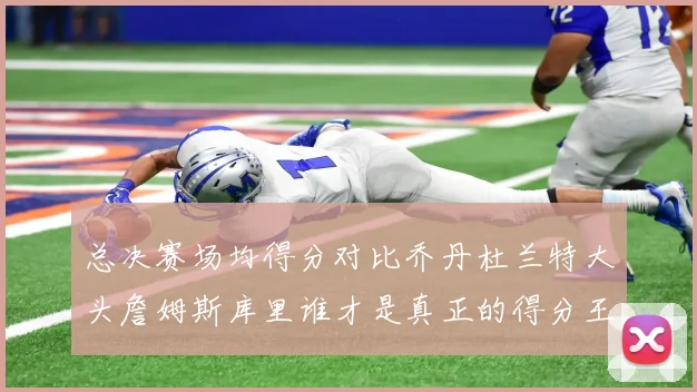 总决赛场均得分对比乔丹杜兰特大头詹姆斯库里谁才是真正的得分王