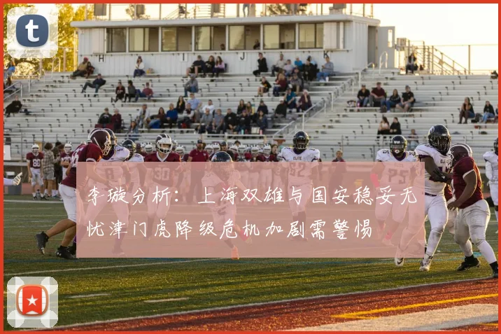 李璇分析：上海双雄与国安稳妥无忧津门虎降级危机加剧需警惕