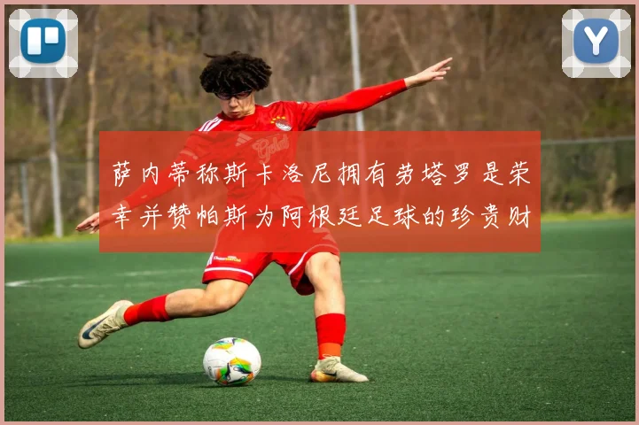 萨内蒂称斯卡洛尼拥有劳塔罗是荣幸并赞帕斯为阿根廷足球的珍贵财富