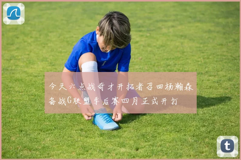 今天六点战奇才开拓者召回杨瀚森备战G联盟季后赛四月正式开打