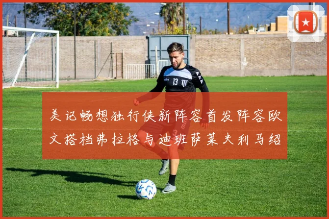 美记畅想独行侠新阵容首发阵容欧文搭档弗拉格与迪班萨莱夫利马绍尔共筑冠军梦