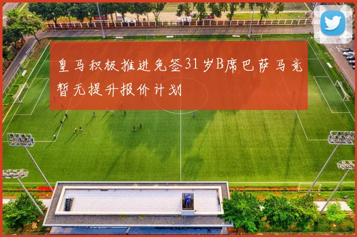 皇马积极推进免签31岁B席巴萨马竞暂无提升报价计划