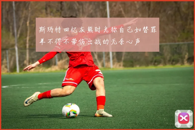 斯玛特回忆灰熊时光称自己如替罪羊不得不带伤出战的无奈心声