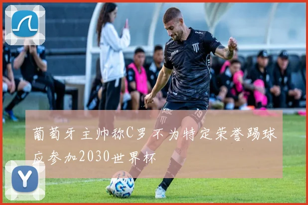 葡萄牙主帅称C罗不为特定荣誉踢球应参加2030世界杯