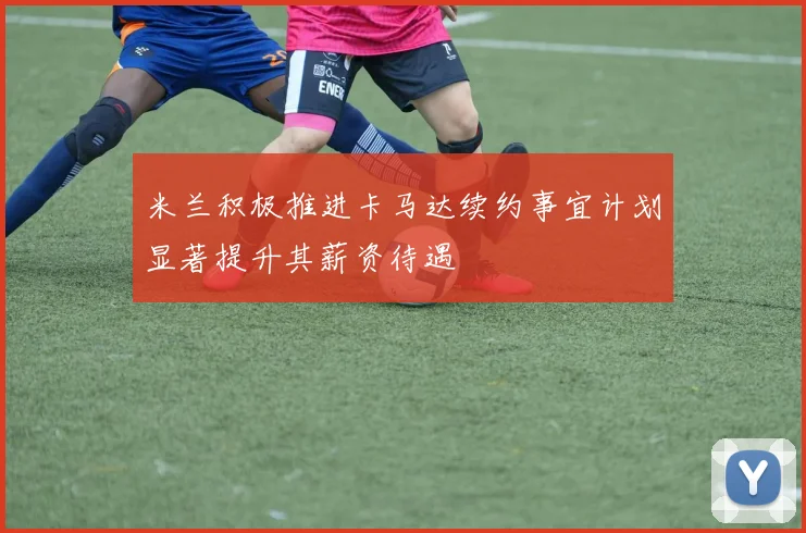 米兰积极推进卡马达续约事宜计划显著提升其薪资待遇