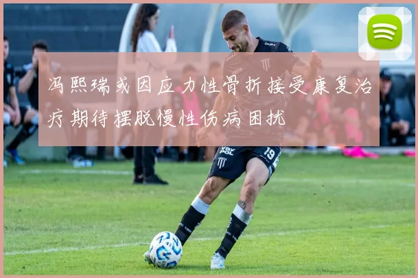 冯熙瑞或因应力性骨折接受康复治疗期待摆脱慢性伤病困扰