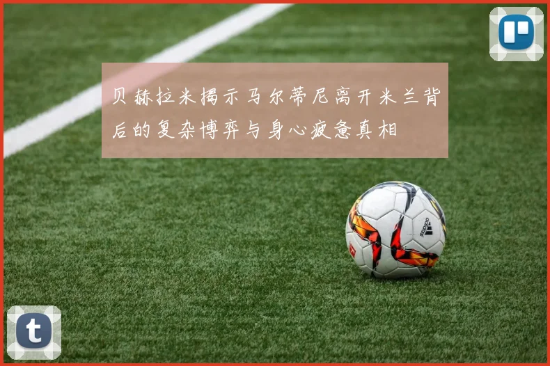 贝赫拉米揭示马尔蒂尼离开米兰背后的复杂博弈与身心疲惫真相