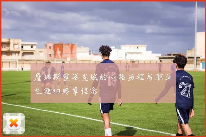 詹姆斯重返克城的心路历程与职业生涯的终章信念